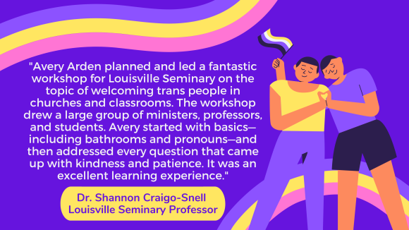 Purple background with illustration of two figures leaning towards each other, holding a nonbinary flag, next to which is a quotation from Dr. Shannon Craigo-Snell, Louisville Seminary Professor, which reads, "Avery Arden planned and led a fantastic workshop for Louisville Seminary on the topic of welcoming trans people in churches and classrooms. The workshop drew a large group of ministers, professors, and students. Avery started with basics—including bathrooms and pronouns—and then addressed every question that came up with kindness and patience. It was an excellent learning experience."